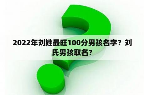 2022年刘姓最旺100分男孩名字？刘氏男孩取名？