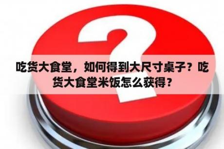 吃货大食堂，如何得到大尺寸桌子？吃货大食堂米饭怎么获得？