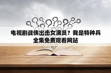 电视剧战侠出击女演员？我是特种兵全集免费观看网站