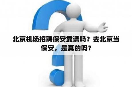 北京机场招聘保安靠谱吗？去北京当保安，是真的吗？