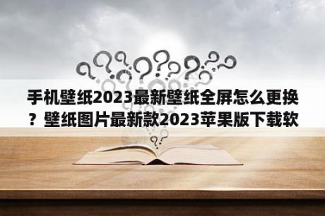 手机壁纸2023最新壁纸全屏怎么更换？壁纸图片最新款2023苹果版下载软件免费