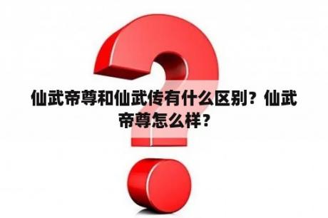 仙武帝尊和仙武传有什么区别？仙武帝尊怎么样？