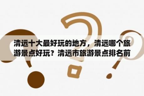 清远十大最好玩的地方，清远哪个旅游景点好玩？清远市旅游景点排名前十自驾游？