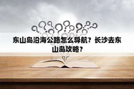 东山岛沿海公路怎么导航？长沙去东山岛攻略？