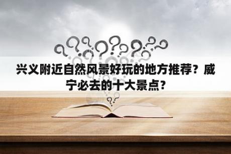 兴义附近自然风景好玩的地方推荐？威宁必去的十大景点？