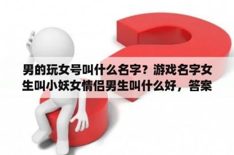 男的玩女号叫什么名字？游戏名字女生叫小妖女情侣男生叫什么好，答案多点除了大魔王？