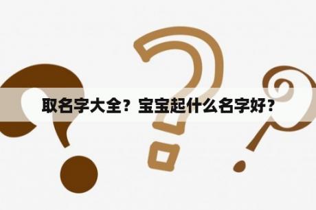 取名字大全？宝宝起什么名字好？