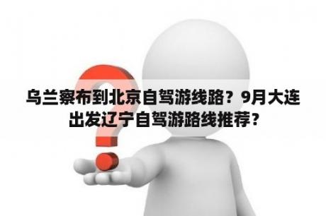 乌兰察布到北京自驾游线路？9月大连出发辽宁自驾游路线推荐？