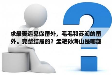 求最美遇见你番外，毛毛和苏洵的番外。完整结局的？孟艳孙海山是哪部小说？