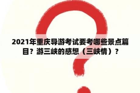 2021年重庆导游考试要考哪些景点篇目？游三峡的感想（三峡情）？