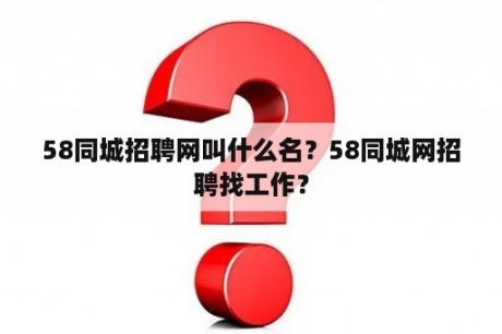 58同城招聘网叫什么名？58同城网招聘找工作？