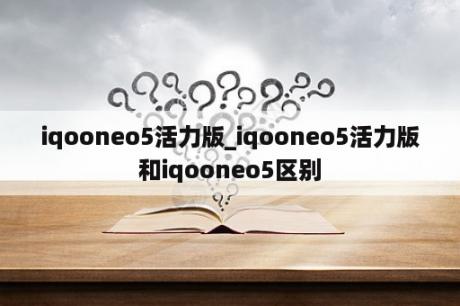 iqooneo5活力版_iqooneo5活力版和iqooneo5区别