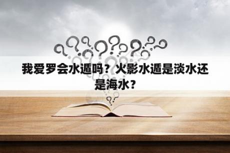 我爱罗会水遁吗？火影水遁是淡水还是海水？