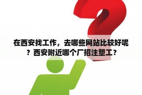 在西安找工作，去哪些网站比较好呢？西安附近哪个厂招注塑工？