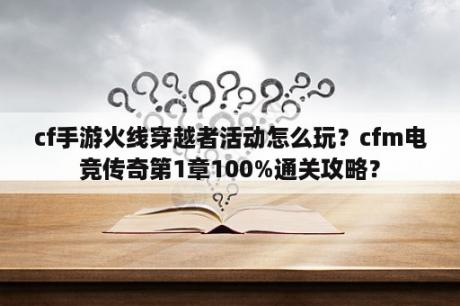 cf手游火线穿越者活动怎么玩？cfm电竞传奇第1章100%通关攻略？