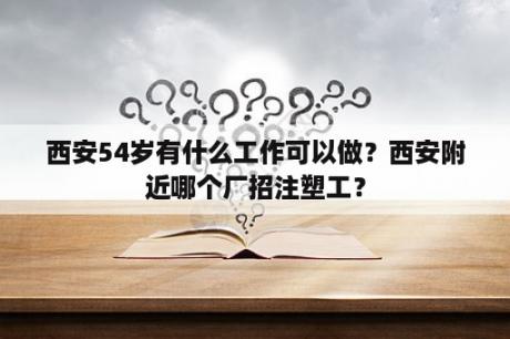 西安54岁有什么工作可以做？西安附近哪个厂招注塑工？