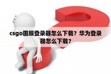 csgo国服登录器怎么下载？华为登录器怎么下载？