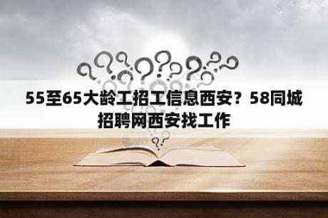 55至65大龄工招工信息西安？58同城招聘网西安找工作