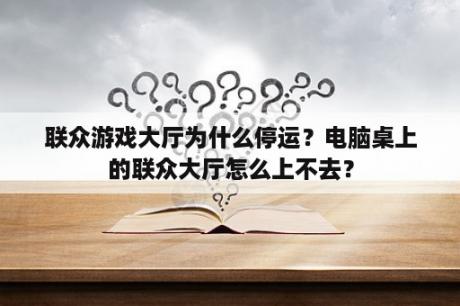 联众游戏大厅为什么停运？电脑桌上的联众大厅怎么上不去？