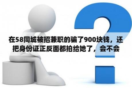 在58同城被招兼职的骗了900块钱，还把身份证正反面都拍给她了，会不会有什么事？上海随船保安高薪，58同城招聘可靠吗？