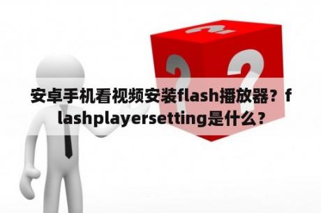 安卓手机看视频安装flash播放器？flashplayersetting是什么？