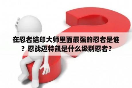 在忍者结印大师里面最强的忍者是谁？忍战迈特凯是什么级别忍者？