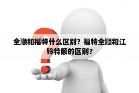 全顺和福特什么区别？福特全顺和江铃特顺的区别？