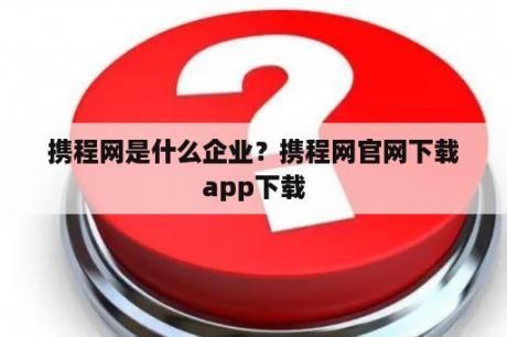 携程网是什么企业？携程网官网下载app下载