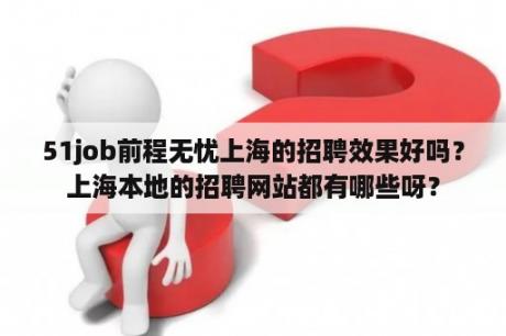 51job前程无忧上海的招聘效果好吗？上海本地的招聘网站都有哪些呀？