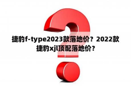 捷豹f-type2023款落地价？2022款捷豹xjl顶配落地价？