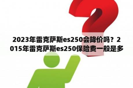 2023年雷克萨斯es250会降价吗？2015年雷克萨斯es250保险费一般是多少？