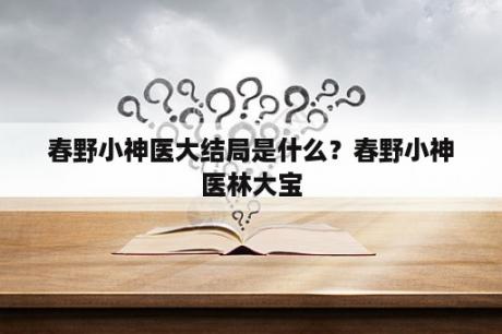 春野小神医大结局是什么？春野小神医林大宝