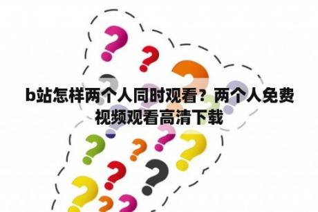 b站怎样两个人同时观看？两个人免费视频观看高清下载