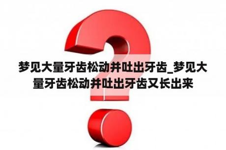 梦见大量牙齿松动并吐出牙齿_梦见大量牙齿松动并吐出牙齿又长出来