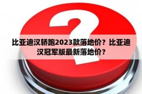 比亚迪汉轿跑2023款落地价？比亚迪汉冠军版最新落地价？