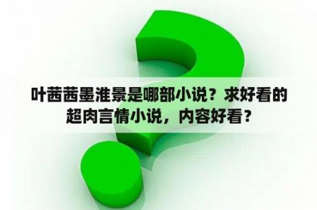 叶茜茜墨淮景是哪部小说？求好看的超肉言情小说，内容好看？