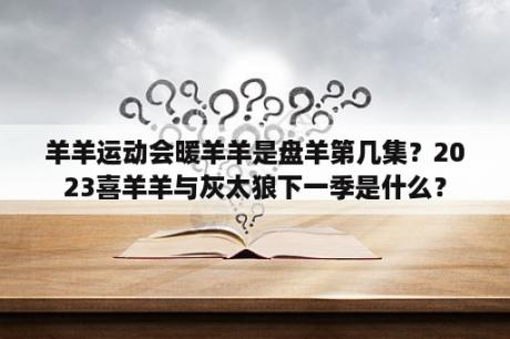 羊羊运动会暖羊羊是盘羊第几集？2023喜羊羊与灰太狼下一季是什么？