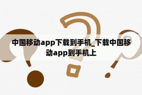 中国移动app下载到手机_下载中国移动app到手机上