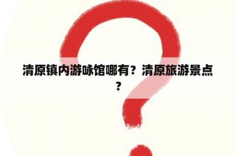 清原镇内游咏馆哪有？清原旅游景点？