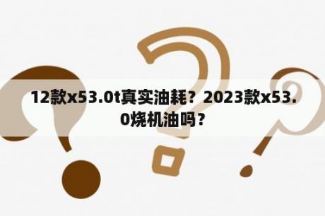 12款x53.0t真实油耗？2023款x53.0烧机油吗？