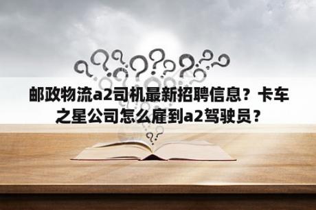 邮政物流a2司机最新招聘信息？卡车之星公司怎么雇到a2驾驶员？