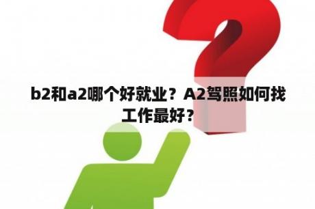 b2和a2哪个好就业？A2驾照如何找工作最好？