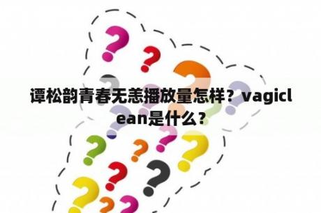 谭松韵青春无恙播放量怎样？vagiclean是什么？