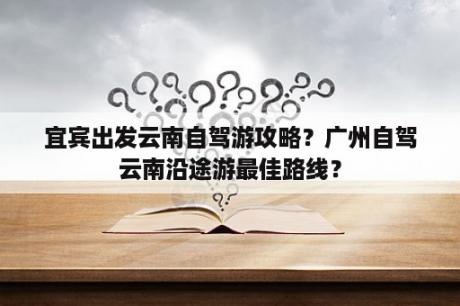 宜宾出发云南自驾游攻略？广州自驾云南沿途游最佳路线？