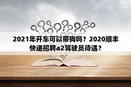 2021年开车可以带狗吗？2020顺丰快递招聘a2驾驶员待遇？