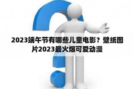 2023端午节有哪些儿童电影？壁纸图片2023最火爆可爱动漫