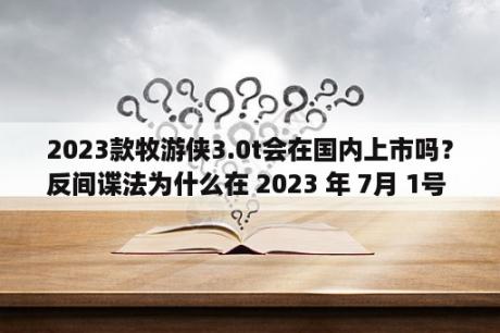2023款牧游侠3.0t会在国内上市吗？反间谍法为什么在 2023 年 7月 1号 这一天实行？