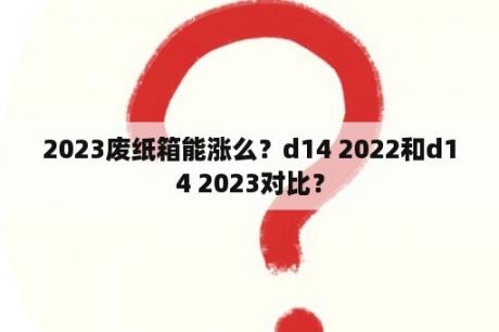 2023废纸箱能涨么？d14 2022和d14 2023对比？