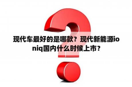 现代车最好的是哪款？现代新能源ioniq国内什么时候上市？