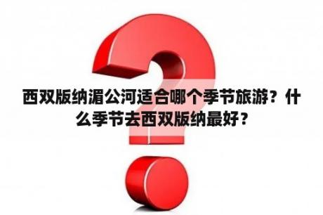 西双版纳湄公河适合哪个季节旅游？什么季节去西双版纳最好？